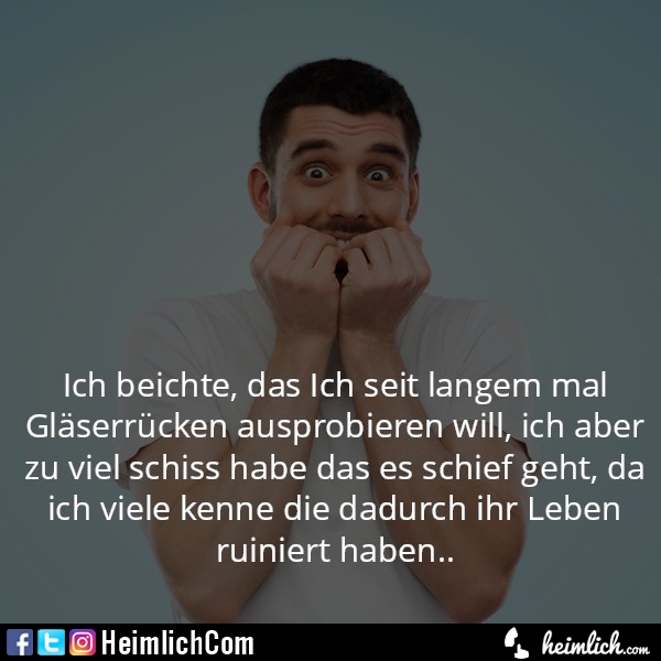 Ich beichte, das Ich seit langem mal Gläserrücken ausprobieren will, ich aber zu viel schiss habe das es schief geht, da ich viele kenne die dadurch ihr Leben ruiniert haben..