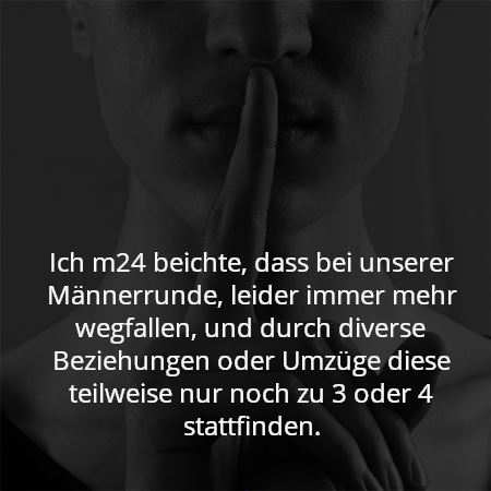 Ich m24 beichte, dass bei unserer Männerrunde, leider immer mehr wegfallen, und durch diverse Beziehungen oder Umzüge diese teilweise nur noch zu 3 oder 4 stattfinden.