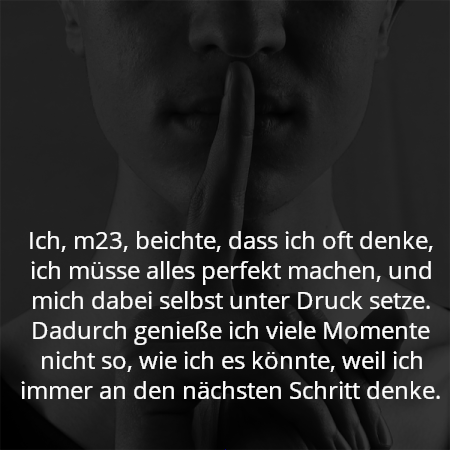 Ich, m23, beichte, dass ich oft denke, ich müsse alles perfekt machen, und mich dabei selbst unter Druck setze. Dadurch genieße ich viele Momente nicht so, wie ich es könnte, weil ich immer an den nächsten Schritt denke.