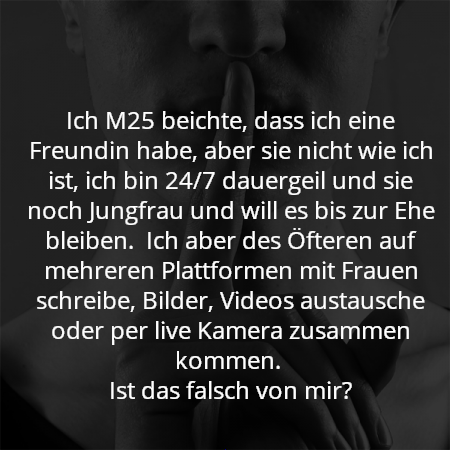 Ich M25 beichte, dass ich eine Freundin habe, aber sie nicht wie ich ist, ich bin 24/7 dauergeil und sie noch Jungfrau und will es bis zur Ehe bleiben. Ich aber des Öfteren auf mehreren Plattformen mit Frauen schreibe, Bilder, Videos austausche oder per live Kamera zusammen kommen.
Ist das falsch von mir?