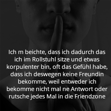 Ich m beichte, dass ich dadurch das ich im Rollstuhl sitze und etwas korpulenter bin, oft das Gefühl habe, dass ich deswegen keine Freundin bekomme, weil entweder ich bekomme nicht mal ne Antwort oder rutsche jedes Mal in die Friendzone