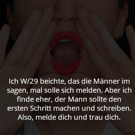 Ich W/29 beichte, das die Männer im sagen, mal solle sich melden. Aber ich finde eher, der Mann sollte den ersten Schritt machen und schreiben. Also, melde dich und trau dich.