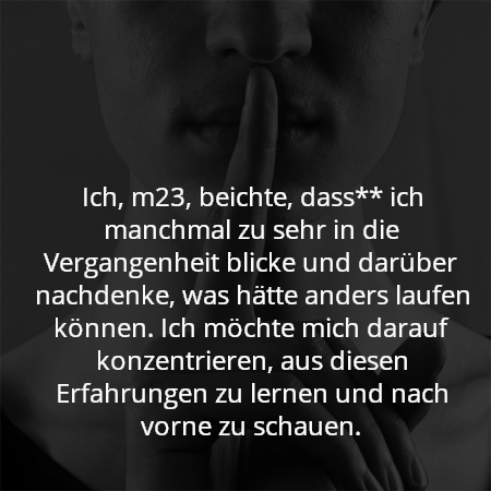 Ich, m23, beichte, dass** ich manchmal zu sehr in die Vergangenheit blicke und darüber nachdenke, was hätte anders laufen können. Ich möchte mich darauf konzentrieren, aus diesen Erfahrungen zu lernen und nach vorne zu schauen.