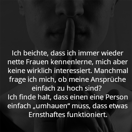 Ich beichte, dass ich immer wieder nette Frauen kennenlerne, mich aber keine wirklich interessiert. Manchmal frage ich mich, ob meine Ansprüche einfach zu hoch sind? 
Ich finde halt, dass einen eine Person einfach „umhauen“ muss, dass etwas Ernsthaftes funktioniert.