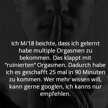Ich M/18 beichte, dass ich gelernt habe multiple Orgasmen zu bekommen. Das klappt mit “ruinierten“ Orgasmen. Dadurch habe ich es geschafft 25 mal in 90 Minuten zu kommen. Wer mehr wissen will, kann gerne googlen, ich kanns nur empfehlen.