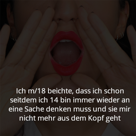 Ich m/18 beichte, dass ich schon seitdem ich 14 bin immer wieder an eine Sache denken muss und sie mir nicht mehr aus dem Kopf geht