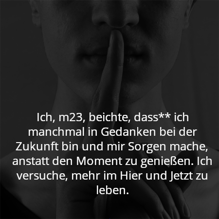 Ich, m23, beichte, dass** ich manchmal in Gedanken bei der Zukunft bin und mir Sorgen mache, anstatt den Moment zu genießen. Ich versuche, mehr im Hier und Jetzt zu leben.