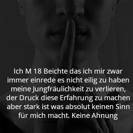 Ich M 18 Beichte das ich mir zwar immer einrede es nicht eilig zu haben meine Jungfräulichkeit zu verlieren, der Druck diese Erfahrung zu machen aber stark ist was absolut keinen Sinn für mich macht. Keine Ahnung