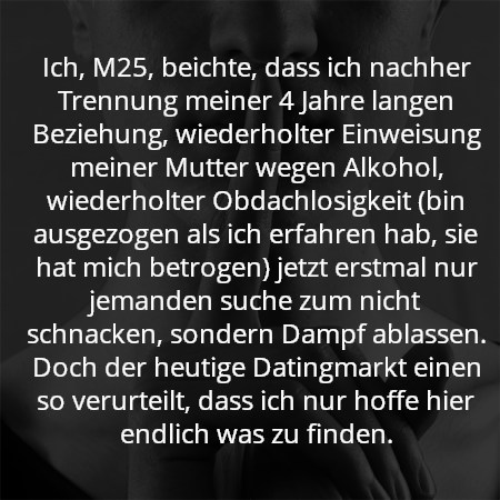 Ich, M25, beichte, dass ich nachher Trennung meiner 4 Jahre langen Beziehung, wiederholter Einweisung meiner Mutter wegen Alkohol, wiederholter Obdachlosigkeit (bin ausgezogen als ich erfahren hab, sie hat mich betrogen) jetzt erstmal nur jemanden suche zum nicht schnacken, sondern Dampf ablassen. Doch der heutige Datingmarkt einen so verurteilt, dass ich nur hoffe hier endlich was zu finden.