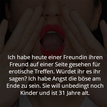 Ich habe heute einer Freundin ihren Freund auf einer Seite gesehen für erotische Treffen. Würdet ihr es ihr sagen? Ich habe Angst die böse am Ende zu sein. Sie will unbedingt noch Kinder und ist 31 Jahre alt.