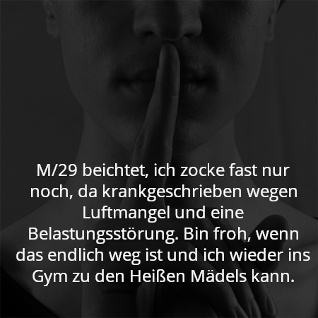 M/29 beichtet, ich zocke fast nur noch, da krankgeschrieben wegen Luftmangel und eine Belastungsstörung. Bin froh, wenn das endlich weg ist und ich wieder ins Gym zu den Heißen Mädels kann.