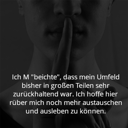 Ich M "beichte", dass mein Umfeld bisher in großen Teilen sehr zurückhaltend war. Ich hoffe hier rüber mich noch mehr austauschen und ausleben zu können.