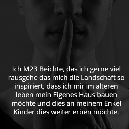 Ich M23 Beichte, das ich gerne viel rausgehe das mich die Landschaft so inspiriert, dass ich mir im älteren leben mein Eigenes Haus bauen möchte und dies an meinem Enkel Kinder dies weiter erben möchte.