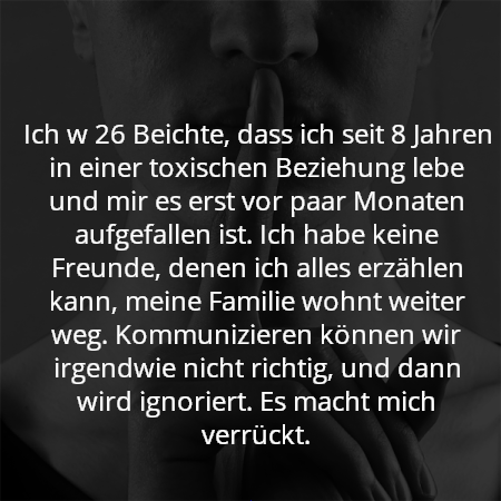 Ich w 26 Beichte, dass ich seit 8 Jahren in einer toxischen Beziehung lebe und mir es erst vor paar Monaten aufgefallen ist. Ich habe keine Freunde, denen ich alles erzählen kann, meine Familie wohnt weiter weg. Kommunizieren können wir irgendwie nicht richtig, und dann wird ignoriert. Es macht mich verrückt.