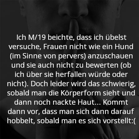 Ich M/19 beichte, dass ich übelst versuche, Frauen nicht wie ein Hund (im Sinne von pervers) anzuschauen und sie auch nicht zu bewerten (ob ich über sie herfallen würde oder nicht). Doch leider wird das schwierig, sobald man die Körperform sieht und dann noch nackte Haut...? Kommt dann vor, dass man sich dann darauf hobbelt, sobald mann es sich vorstellt:(