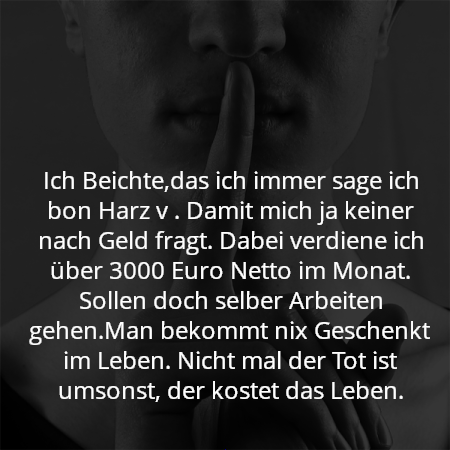 Ich Beichte,das ich immer sage ich bon Harz v . Damit mich ja keiner nach Geld fragt. Dabei verdiene ich über 3000 Euro Netto im Monat. Sollen doch selber Arbeiten gehen.Man bekommt nix Geschenkt im Leben. Nicht mal der Tot ist umsonst, der kostet das Leben.