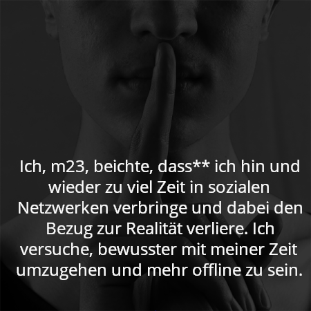 Ich, m23, beichte, dass** ich hin und wieder zu viel Zeit in sozialen Netzwerken verbringe und dabei den Bezug zur Realität verliere. Ich versuche, bewusster mit meiner Zeit umzugehen und mehr offline zu sein.