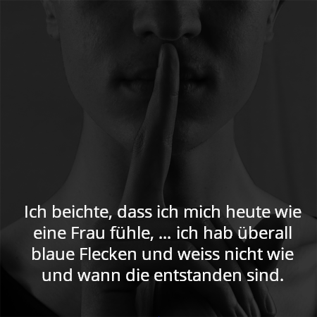Ich beichte, dass ich mich heute wie eine Frau fühle, … ich hab überall blaue Flecken und weiss nicht wie und wann die entstanden sind.