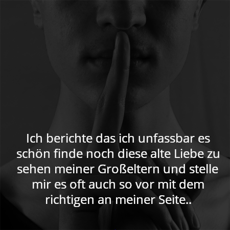 Ich berichte das ich unfassbar es schön finde noch diese alte Liebe zu sehen meiner Großeltern und stelle mir es oft auch so vor mit dem richtigen an meiner Seite..