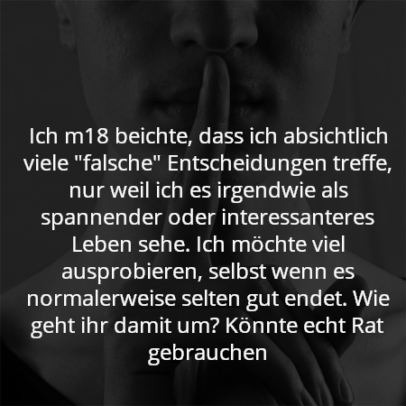 Ich m18 beichte, dass ich absichtlich viele "falsche" Entscheidungen treffe, nur weil ich es irgendwie als spannender oder interessanteres Leben sehe. Ich möchte viel ausprobieren, selbst wenn es normalerweise selten gut endet. Wie geht ihr damit um? Könnte echt Rat gebrauchen