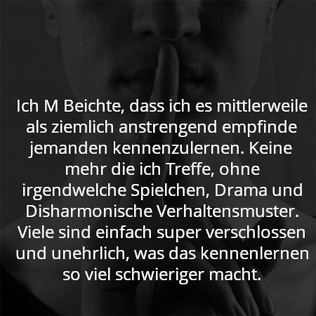 Ich M Beichte, dass ich es mittlerweile als ziemlich anstrengend empfinde jemanden kennenzulernen. Keine mehr die ich Treffe, ohne irgendwelche Spielchen, Drama und Disharmonische Verhaltensmuster. Viele sind einfach super verschlossen und unehrlich, was das kennenlernen so viel schwieriger macht.