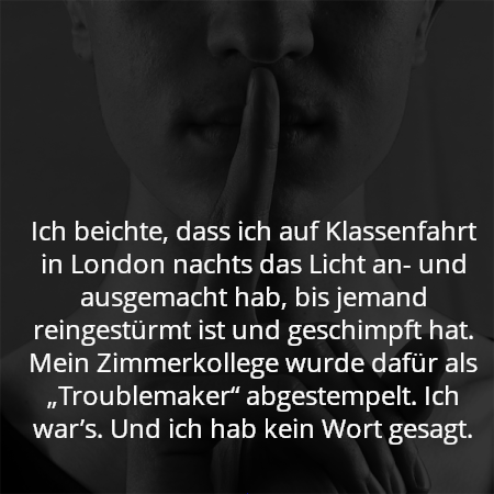 Ich beichte, dass ich auf Klassenfahrt in London nachts das Licht an- und ausgemacht hab, bis jemand reingestürmt ist und geschimpft hat. Mein Zimmerkollege wurde dafür als „Troublemaker“ abgestempelt. Ich war’s. Und ich hab kein Wort gesagt.