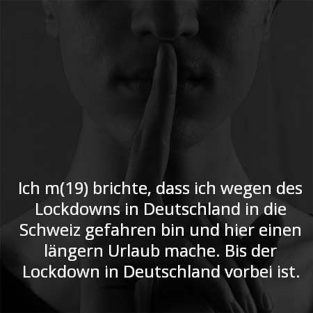 Ich m(19) brichte, dass ich wegen des Lockdowns in Deutschland in die Schweiz gefahren bin und hier einen längern Urlaub mache. Bis der Lockdown in Deutschland vorbei ist.