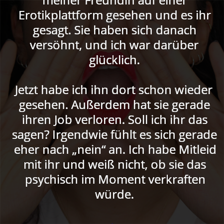 Ich beichte, ich habe den Freund meiner Freundin auf einer Erotikplattform gesehen und es ihr gesagt. Sie haben sich danach versöhnt, und ich war darüber glücklich.

Jetzt habe ich ihn dort schon wieder gesehen. Außerdem hat sie gerade ihren Job verloren. Soll ich ihr das sagen? Irgendwie fühlt es sich gerade eher nach „nein“ an. Ich habe Mitleid mit ihr und weiß nicht, ob sie das psychisch im Moment verkraften würde.