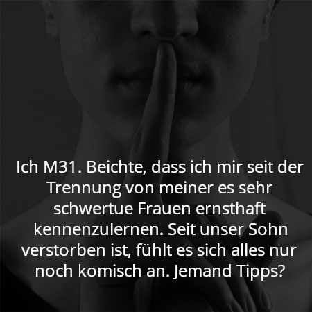 Ich M31. Beichte, dass ich mir seit der Trennung von meiner es sehr schwertue Frauen ernsthaft kennenzulernen. Seit unser Sohn verstorben ist, fühlt es sich alles nur noch komisch an. Jemand Tipps?