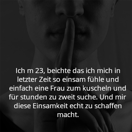 Ich m 23, beichte das ich mich in letzter Zeit so einsam fühle und einfach eine Frau zum kuscheln und für stunden zu zweit suche. Und mir diese Einsamkeit echt zu schaffen macht.