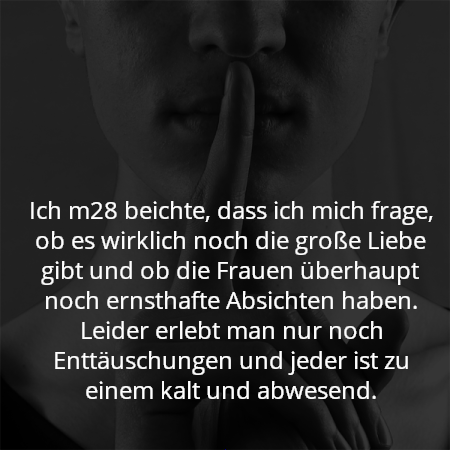 Ich m28 beichte, dass ich mich frage, ob es wirklich noch die große Liebe gibt und ob die Frauen überhaupt noch ernsthafte Absichten haben. Leider erlebt man nur noch Enttäuschungen und jeder ist zu einem kalt und abwesend.