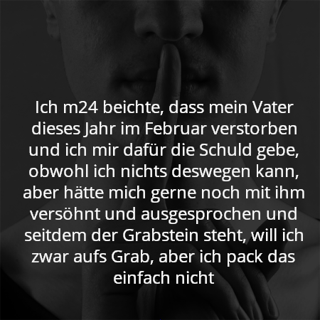 Ich m24 beichte, dass mein Vater dieses Jahr im Februar verstorben und ich mir dafür die Schuld gebe, obwohl ich nichts deswegen kann, aber hätte mich gerne noch mit ihm versöhnt und ausgesprochen und seitdem der Grabstein steht, will ich zwar aufs Grab, aber ich pack das einfach nicht