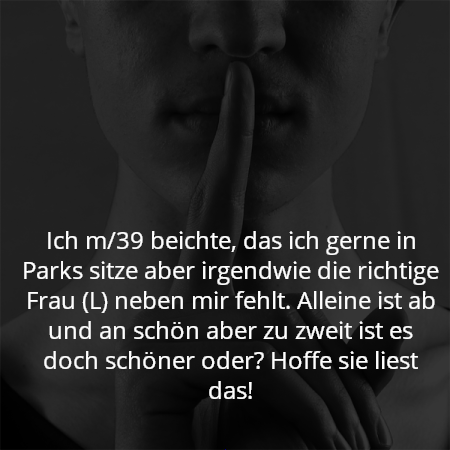 Ich m/39 beichte, das ich gerne in Parks sitze aber irgendwie die richtige Frau (L) neben mir fehlt. Alleine ist ab und an schön aber zu zweit ist es doch schöner oder? Hoffe sie liest das!