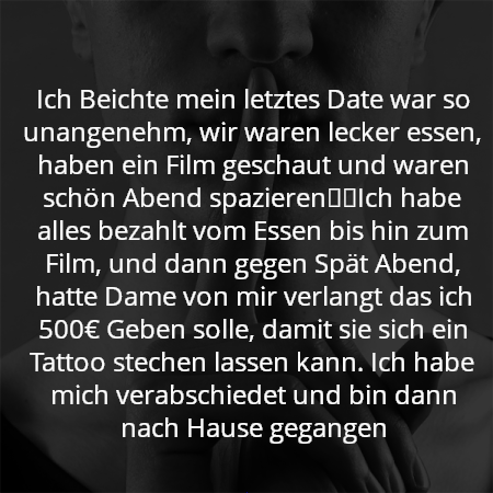 Ich Beichte mein letztes Date war so unangenehm, wir waren lecker essen, haben ein Film geschaut und waren schön Abend spazieren☺️Ich habe alles bezahlt vom Essen bis hin zum Film, und dann gegen Spät Abend, hatte Dame von mir verlangt das ich 500€ Geben solle, damit sie sich ein Tattoo stechen lassen kann. Ich habe mich verabschiedet und bin dann nach Hause gegangen