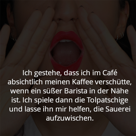 Ich gestehe, dass ich im Café absichtlich meinen Kaffee verschütte, wenn ein süßer Barista in der Nähe ist. Ich spiele dann die Tolpatschige und lasse ihn mir helfen, die Sauerei aufzuwischen.