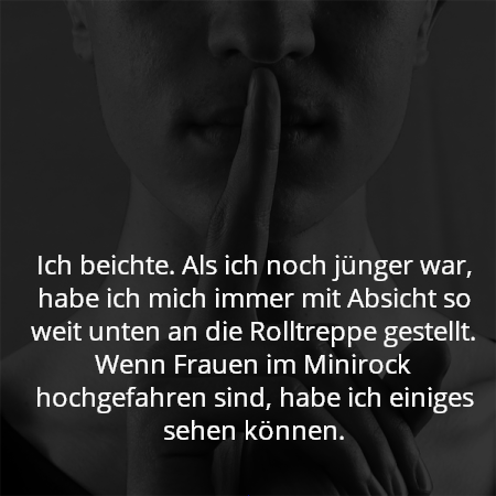 Ich beichte. Als ich noch jünger war, habe ich mich immer mit Absicht so weit unten an die Rolltreppe gestellt. Wenn Frauen im Minirock hochgefahren sind, habe ich einiges sehen können.
