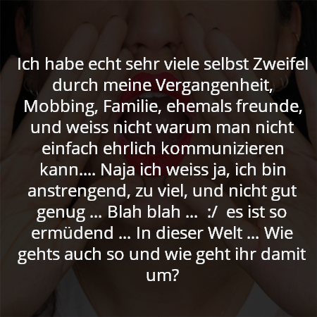 Ich habe echt sehr viele selbst Zweifel durch meine Vergangenheit, Mobbing, Familie, ehemals freunde, und weiss nicht warum man nicht einfach ehrlich kommunizieren kann.... Naja ich weiss ja, ich bin anstrengend, zu viel, und nicht gut genug … Blah blah …  :/  es ist so ermüdend … In dieser Welt … Wie gehts auch so und wie geht ihr damit um?