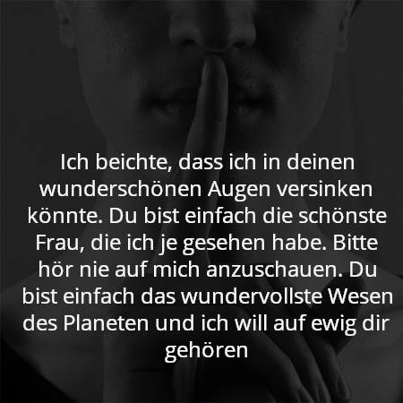 Ich beichte, dass ich in deinen wunderschönen Augen versinken könnte. Du bist einfach die schönste Frau, die ich je gesehen habe. Bitte hör nie auf mich anzuschauen. Du bist einfach das wundervollste Wesen des Planeten und ich will auf ewig dir gehören