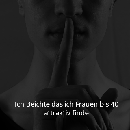 Ich Beichte das ich Frauen bis 40 attraktiv finde