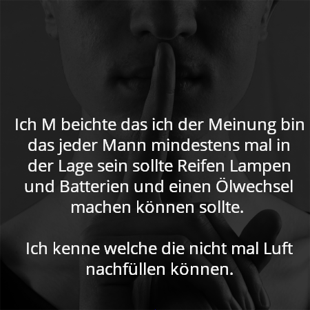 Ich M beichte das ich der Meinung bin das jeder Mann mindestens mal in der Lage sein sollte Reifen Lampen und Batterien und einen Ölwechsel machen können sollte. 

Ich kenne welche die nicht mal Luft nachfüllen können.