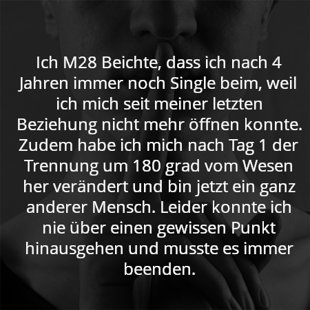 Ich M28 Beichte, dass ich nach 4 Jahren immer noch Single beim, weil ich mich seit meiner letzten Beziehung nicht mehr öffnen konnte. Zudem habe ich mich nach Tag 1 der Trennung um 180 grad vom Wesen her verändert und bin jetzt ein ganz anderer Mensch. Leider konnte ich nie über einen gewissen Punkt hinausgehen und musste es immer beenden.