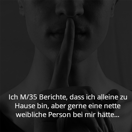 Ich M/35 Berichte, dass ich alleine zu Hause bin, aber gerne eine nette weibliche Person bei mir hätte…