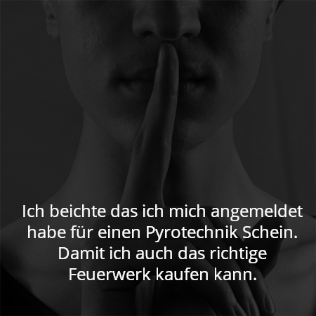 Ich beichte das ich mich angemeldet habe für einen Pyrotechnik Schein. Damit ich auch das richtige Feuerwerk kaufen kann.