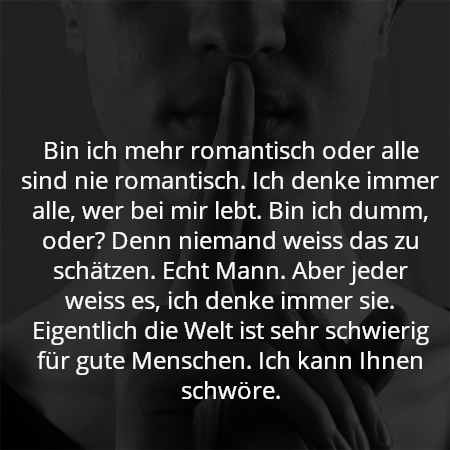 Bin ich mehr romantisch oder alle sind nie romantisch. Ich denke immer alle, wer bei mir lebt. Bin ich dumm, oder? Denn niemand weiss das zu schätzen. Echt Mann. Aber jeder weiss es, ich denke immer sie. Eigentlich die Welt ist sehr schwierig für gute Menschen. Ich kann Ihnen schwöre.