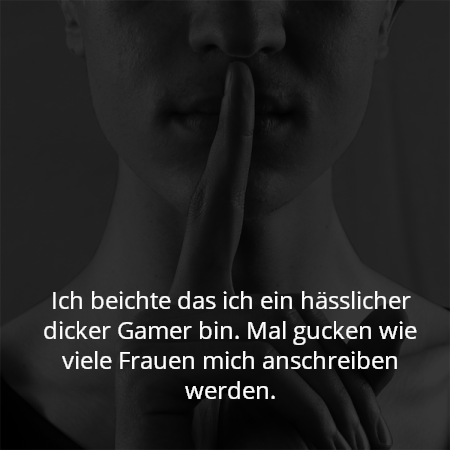 Ich beichte das ich ein hässlicher dicker Gamer bin. Mal gucken wie viele Frauen mich anschreiben werden.