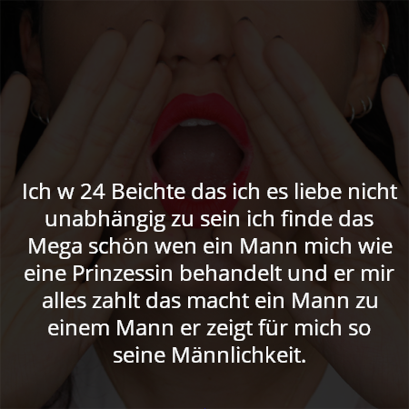 Ich w 24 Beichte das ich es liebe nicht unabhängig zu sein ich finde das Mega schön wen ein Mann mich wie eine Prinzessin behandelt und er mir alles zahlt das macht ein Mann zu einem Mann er zeigt für mich so seine Männlichkeit.