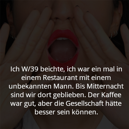Ich W/39 beichte, ich war ein mal in einem Restaurant mit einem unbekannten Mann. Bis Mitternacht sind wir dort geblieben. Der Kaffee war gut, aber die Gesellschaft hätte besser sein können.