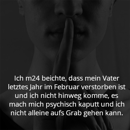 Ich m24 beichte, dass mein Vater letztes Jahr im Februar verstorben ist und ich nicht hinweg komme, es mach mich psychisch kaputt und ich nicht alleine aufs Grab gehen kann.