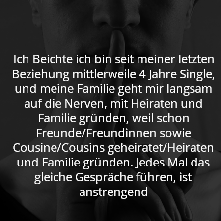 Ich Beichte ich bin seit meiner letzten Beziehung mittlerweile 4 Jahre Single, und meine Familie geht mir langsam auf die Nerven, mit Heiraten und Familie gründen, weil schon Freunde/Freundinnen sowie Cousine/Cousins geheiratet/Heiraten und Familie gründen. Jedes Mal das gleiche Gespräche führen, ist anstrengend