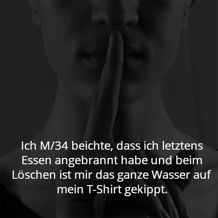 Ich M/34 beichte, dass ich letztens Essen angebrannt habe und beim Löschen ist mir das ganze Wasser auf mein T-Shirt gekippt.